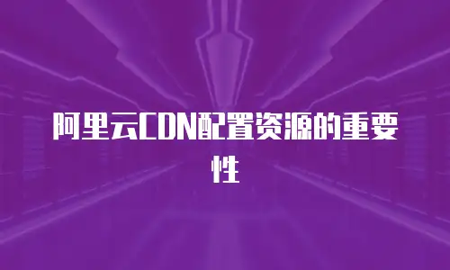 阿里云CDN配置资源的重要性