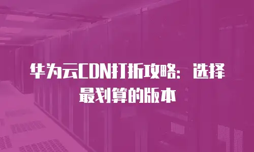 华为云CDN打折攻略：选择最划算的版本