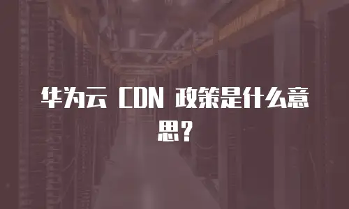华为云 CDN 政策是什么意思？