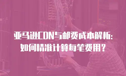 亚马逊CDN与邮费成本解析：如何精准计算每笔费用？