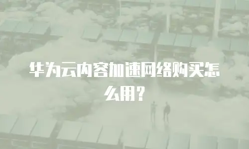 华为云内容加速网络购买怎么用？