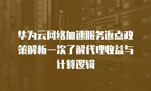 华为云网络加速服务返点政策解析一次了解代理收益与计算逻辑  