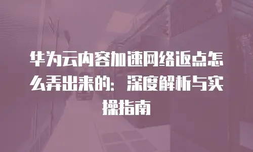 华为云内容加速网络返点怎么弄出来的：深度解析与实操指南