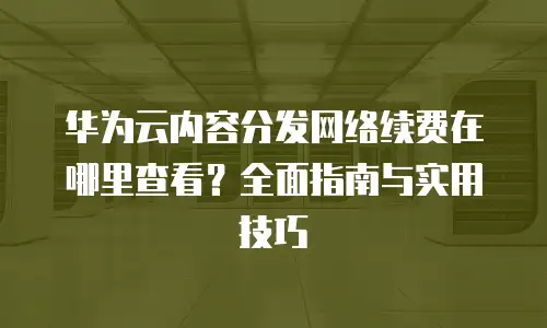 华为云内容分发网络续费在哪里查看？全面指南与实用技巧