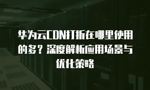 华为云CDN打折在哪里使用的多？深度解析应用场景与优化策略