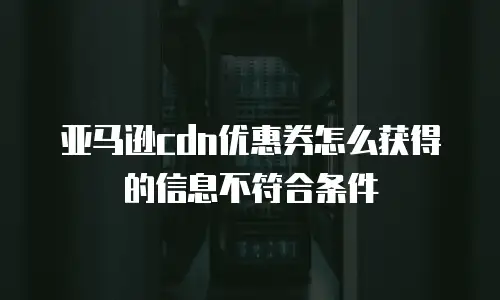 亚马逊cdn优惠券怎么获得的信息不符合条件