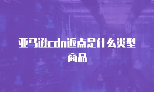 亚马逊cdn返点是什么类型商品