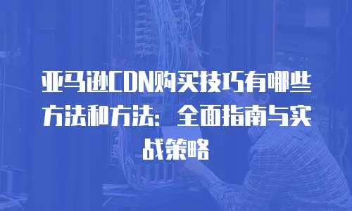 亚马逊CDN购买技巧有哪些方法和方法：全面指南与实战策略