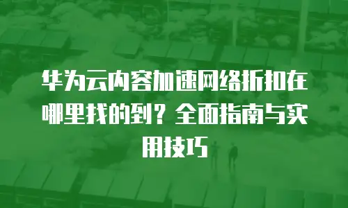 华为云内容加速网络折扣在哪里找的到？全面指南与实用技巧