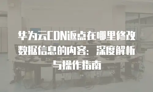 华为云CDN返点在哪里修改数据信息的内容：深度解析与操作指南