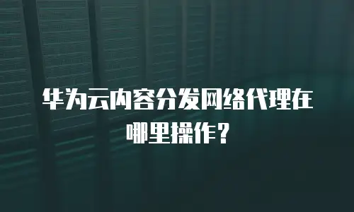 华为云内容分发网络代理在哪里操作？