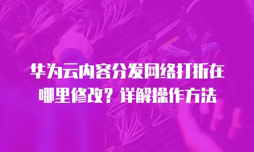 华为云内容分发网络打折在哪里修改？详解操作方法