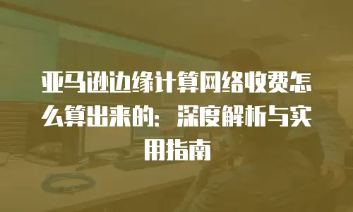 亚马逊边缘计算网络收费怎么算出来的：深度解析与实用指南
