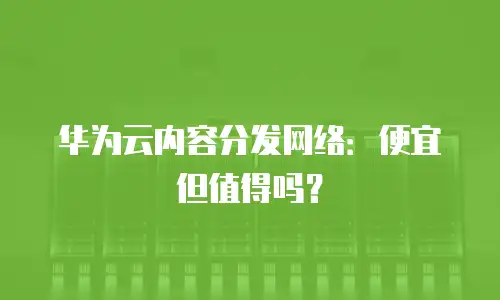 华为云内容分发网络：便宜但值得吗？