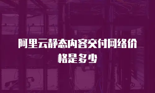 阿里云静态内容交付网络价格是多少