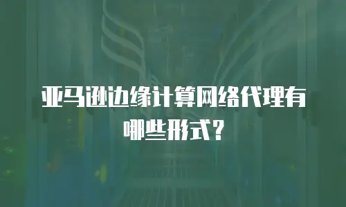 亚马逊边缘计算网络代理有哪些形式？