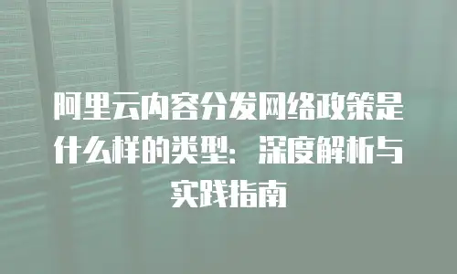 阿里云内容分发网络政策是什么样的类型：深度解析与实践指南
