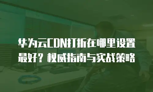 华为云CDN打折在哪里设置最好？权威指南与实战策略