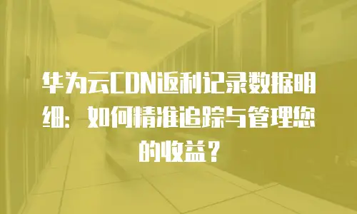 华为云CDN返利记录数据明细：如何精准追踪与管理您的收益？