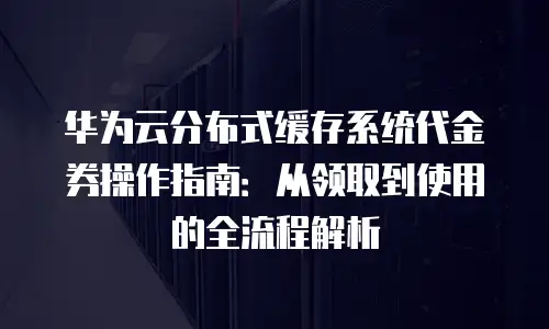 华为云分布式缓存系统代金券操作指南：从领取到使用的全流程解析