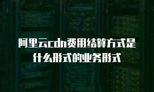 阿里云cdn费用结算方式是什么形式的业务形式