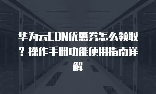 华为云CDN优惠券怎么领取？操作手册功能使用指南详解