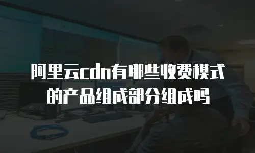 阿里云cdn有哪些收费模式的产品组成部分组成吗