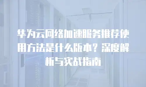 华为云网络加速服务推荐使用方法是什么版本？深度解析与实战指南