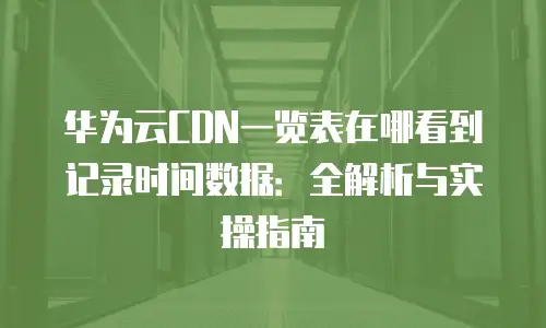 华为云CDN一览表在哪看到记录时间数据：全解析与实操指南