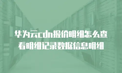 华为云cdn报价明细怎么查看明细记录数据信息明细