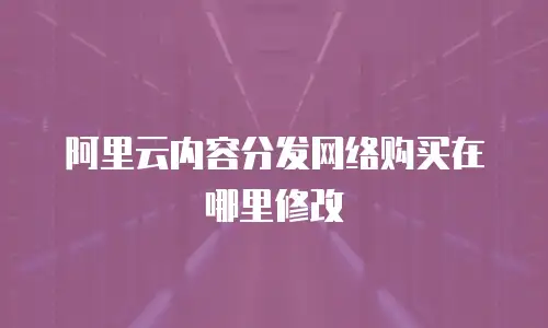 阿里云内容分发网络购买在哪里修改