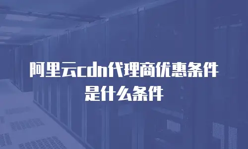 阿里云cdn代理商优惠条件是什么条件