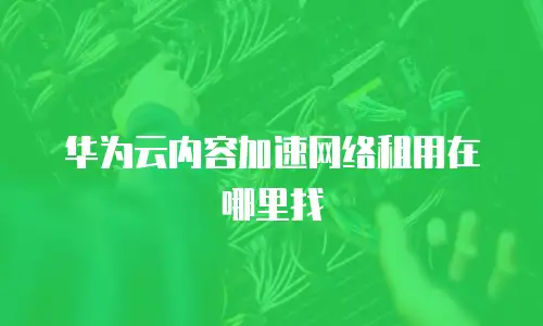 华为云内容加速网络租用在哪里找
