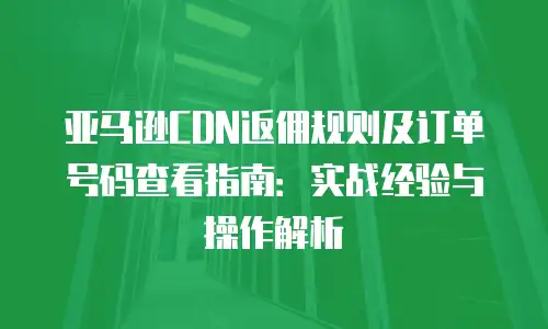 亚马逊CDN返佣规则及订单号码查看指南：实战经验与操作解析