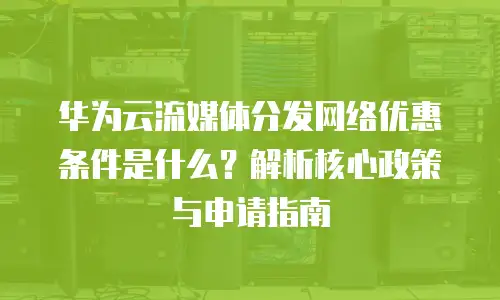 华为云流媒体分发网络优惠条件是什么？解析核心政策与申请指南