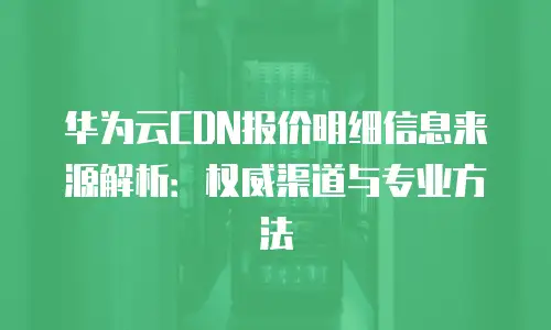 华为云CDN报价明细信息来源解析：权威渠道与专业方法