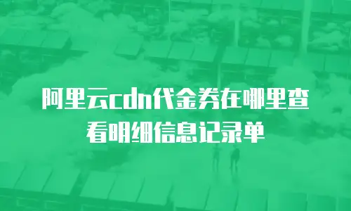 阿里云cdn代金券在哪里查看明细信息记录单