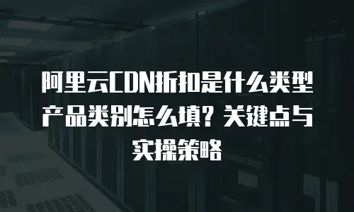 阿里云CDN折扣是什么类型产品类别怎么填？关键点与实操策略 