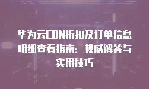 华为云CDN折扣及订单信息明细查看指南：权威解答与实用技巧