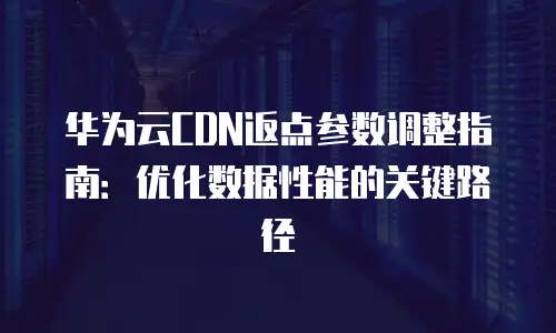 华为云CDN返点参数调整指南：优化数据性能的关键路径