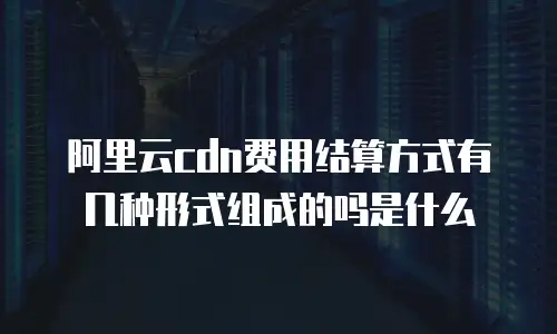 阿里云cdn费用结算方式有几种形式组成的吗是什么