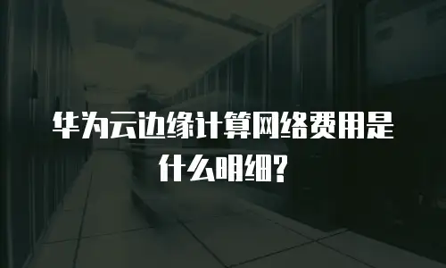 华为云边缘计算网络费用是什么明细?