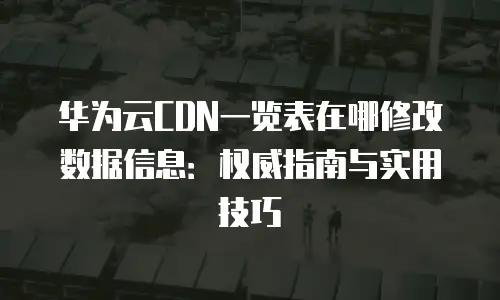 华为云CDN一览表在哪修改数据信息：权威指南与实用技巧