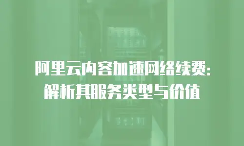 阿里云内容加速网络续费：解析其服务类型与价值