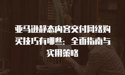 亚马逊静态内容交付网络购买技巧有哪些：全面指南与实用策略