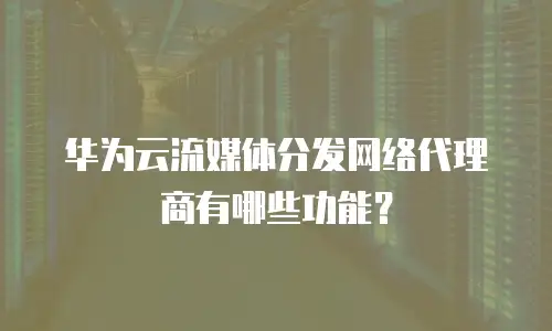 华为云流媒体分发网络代理商有哪些功能？