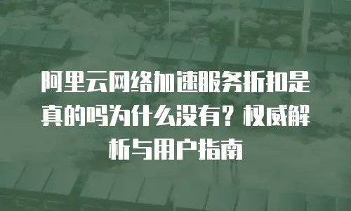 阿里云网络加速服务折扣是真的吗为什么没有？权威解析与用户指南