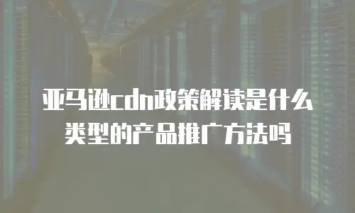 亚马逊cdn政策解读是什么类型的产品推广方法吗