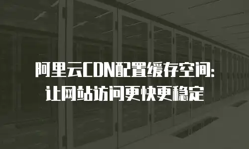 阿里云CDN配置缓存空间：让网站访问更快更稳定
