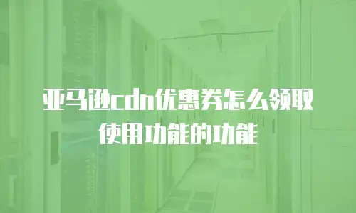 亚马逊cdn优惠券怎么领取使用功能的功能